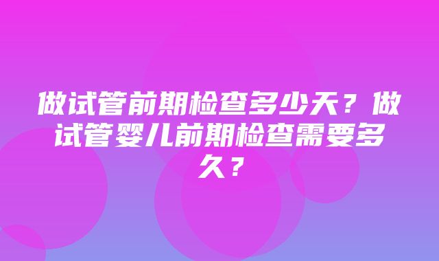 做试管前期检查多少天？做试管婴儿前期检查需要多久？