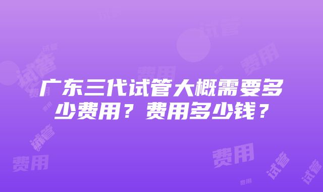 广东三代试管大概需要多少费用？费用多少钱？