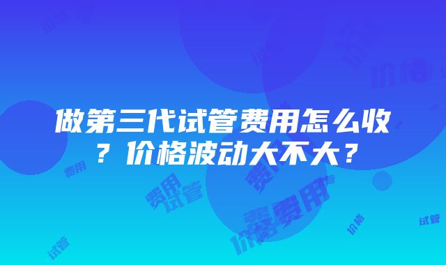 做第三代试管费用怎么收？价格波动大不大？