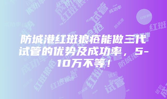 防城港红斑狼疮能做三代试管的优势及成功率，5-10万不等！