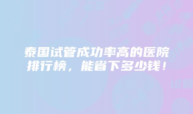 泰国试管成功率高的医院排行榜，能省下多少钱！