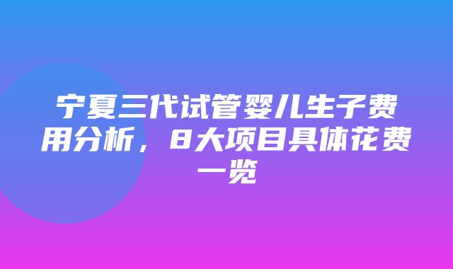 宁夏三代试管婴儿生子费用分析，8大项目具体花费一览