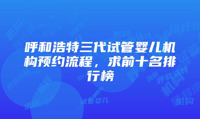 呼和浩特三代试管婴儿机构预约流程，求前十名排行榜