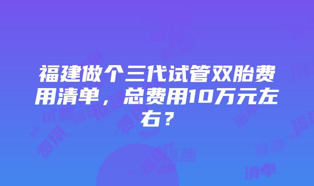 福建做个三代试管双胎费用清单，总费用10万元左右？