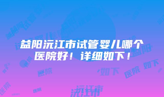 益阳沅江市试管婴儿哪个医院好！详细如下！