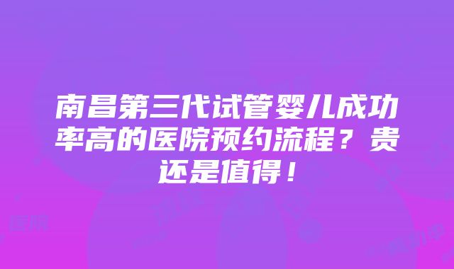 南昌第三代试管婴儿成功率高的医院预约流程？贵还是值得！