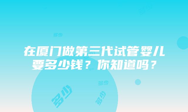 在厦门做第三代试管婴儿要多少钱？你知道吗？