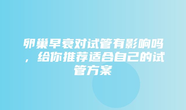 卵巢早衰对试管有影响吗，给你推荐适合自己的试管方案