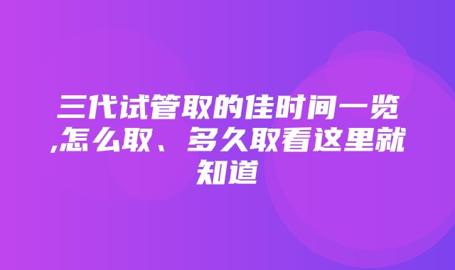 三代试管取的佳时间一览,怎么取、多久取看这里就知道