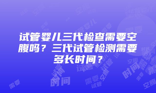 试管婴儿三代检查需要空腹吗？三代试管检测需要多长时间？