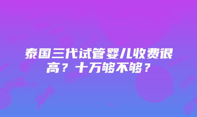 泰国三代试管婴儿收费很高？十万够不够？