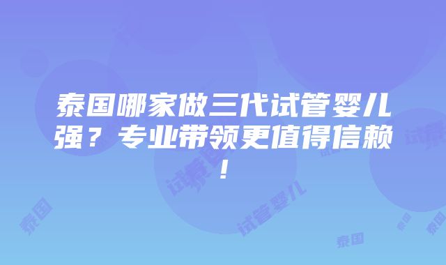 泰国哪家做三代试管婴儿强？专业带领更值得信赖!