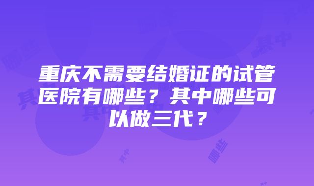 重庆不需要结婚证的试管医院有哪些？其中哪些可以做三代？