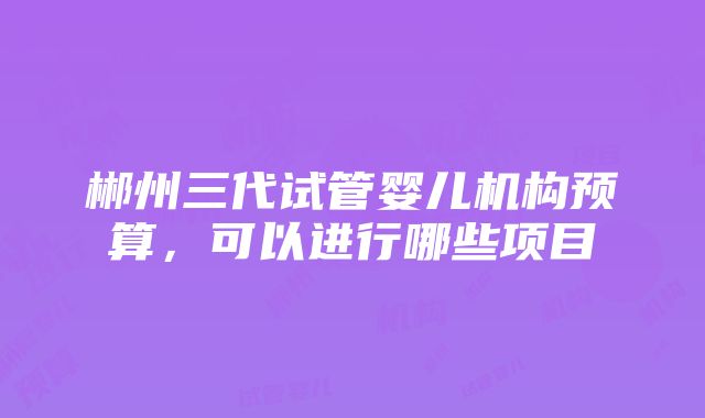 郴州三代试管婴儿机构预算，可以进行哪些项目