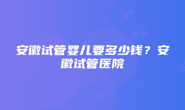 安徽试管婴儿要多少钱？安徽试管医院