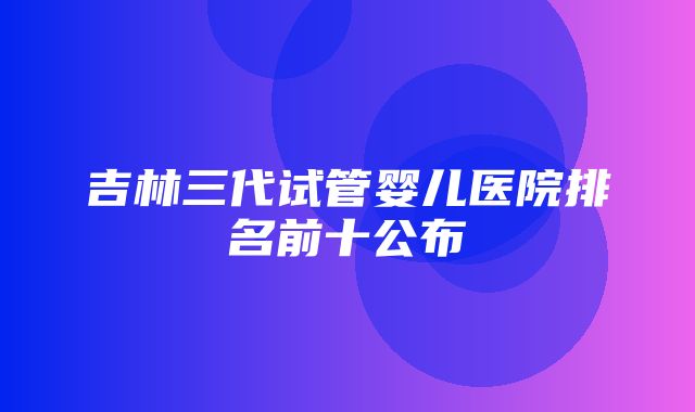 吉林三代试管婴儿医院排名前十公布