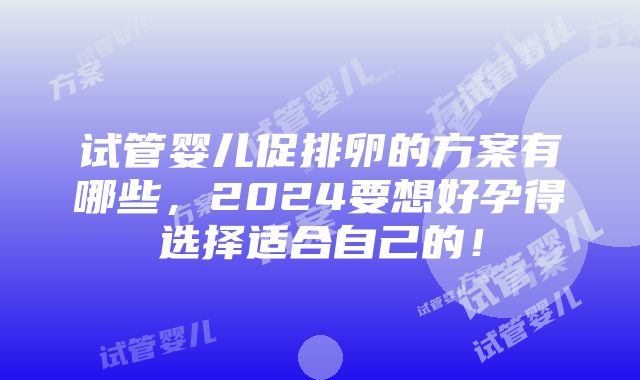 试管婴儿促排卵的方案有哪些，2024要想好孕得选择适合自己的！