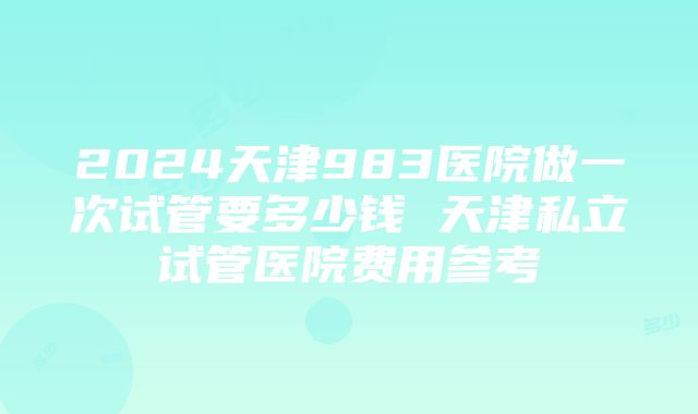 2024天津983医院做一次试管要多少钱 天津私立试管医院费用参考