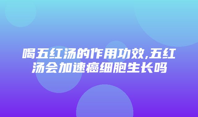 喝五红汤的作用功效,五红汤会加速癌细胞生长吗