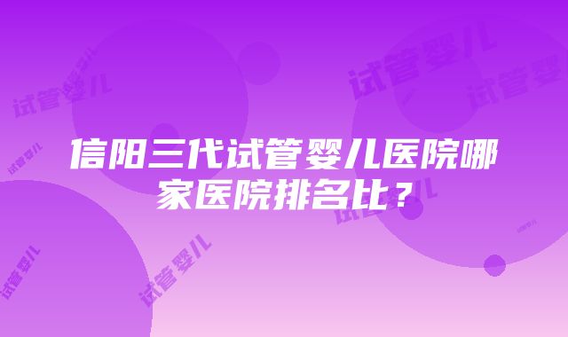 信阳三代试管婴儿医院哪家医院排名比？