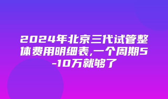 2024年北京三代试管整体费用明细表,一个周期5-10万就够了