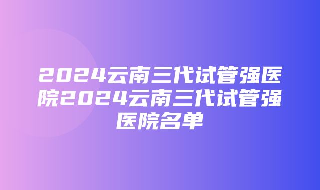 2024云南三代试管强医院2024云南三代试管强医院名单