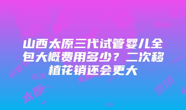 山西太原三代试管婴儿全包大概费用多少？二次移植花销还会更大