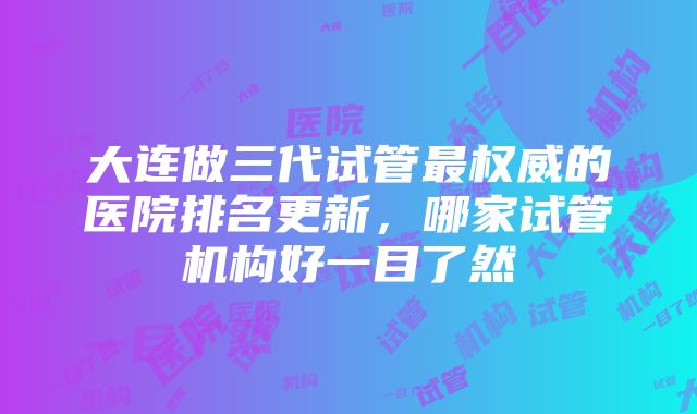 大连做三代试管最权威的医院排名更新，哪家试管机构好一目了然