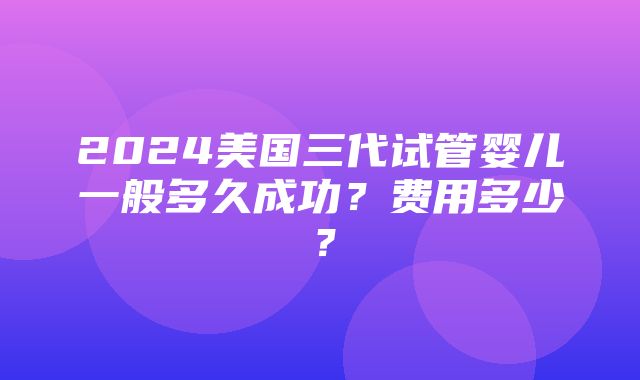 2024美国三代试管婴儿一般多久成功？费用多少？