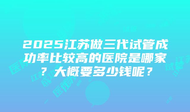 2025江苏做三代试管成功率比较高的医院是哪家？大概要多少钱呢？