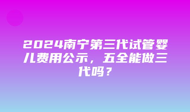 2024南宁第三代试管婴儿费用公示，五全能做三代吗？