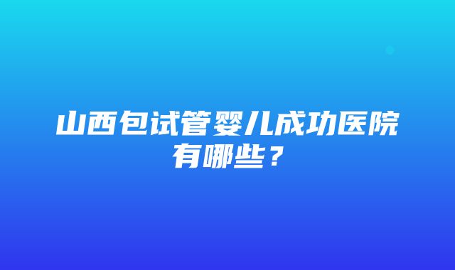 山西包试管婴儿成功医院有哪些？