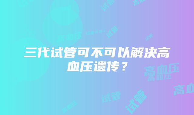 三代试管可不可以解决高血压遗传？