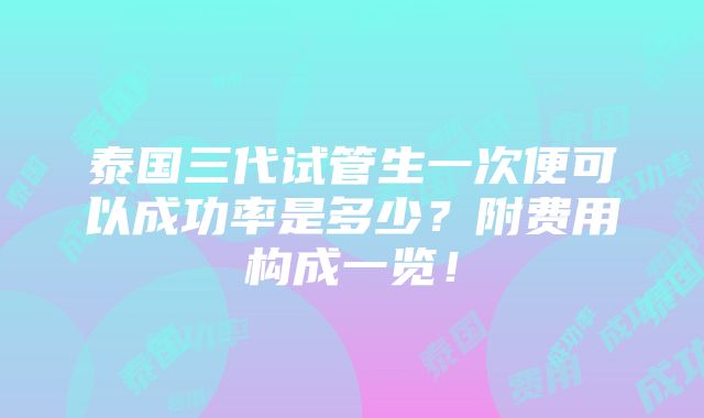 泰国三代试管生一次便可以成功率是多少？附费用构成一览！