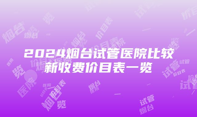 2024烟台试管医院比较新收费价目表一览