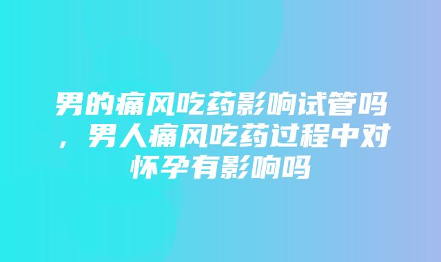 男的痛风吃药影响试管吗，男人痛风吃药过程中对怀孕有影响吗