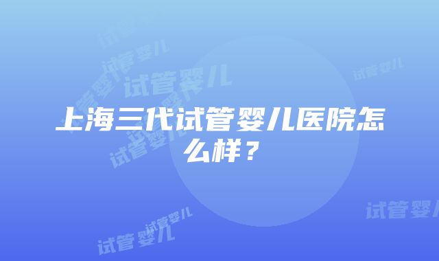 上海三代试管婴儿医院怎么样？