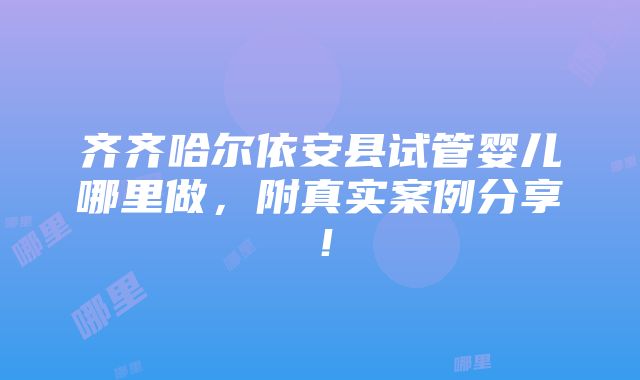 齐齐哈尔依安县试管婴儿哪里做，附真实案例分享！