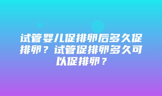 试管婴儿促排卵后多久促排卵？试管促排卵多久可以促排卵？