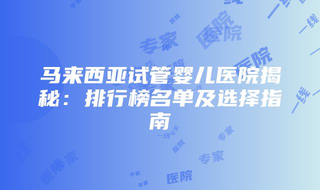 马来西亚试管婴儿医院揭秘：排行榜名单及选择指南