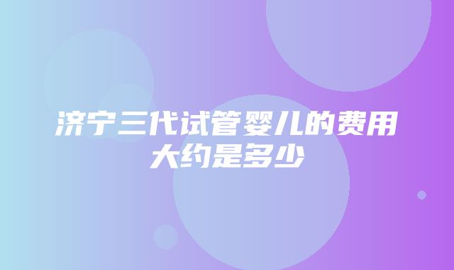 济宁三代试管婴儿的费用大约是多少