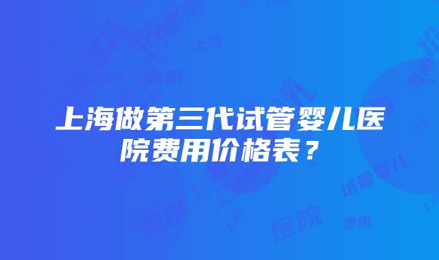 上海做第三代试管婴儿医院费用价格表？