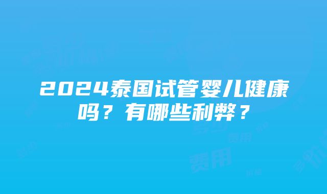 2024泰国试管婴儿健康吗？有哪些利弊？