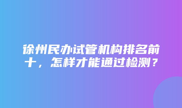 徐州民办试管机构排名前十，怎样才能通过检测？