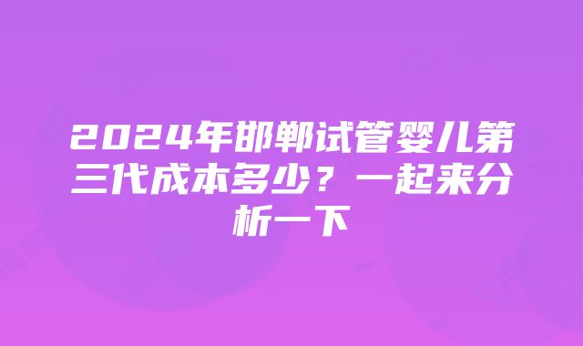 2024年邯郸试管婴儿第三代成本多少？一起来分析一下