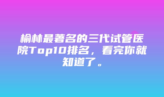 榆林最著名的三代试管医院Top10排名，看完你就知道了。