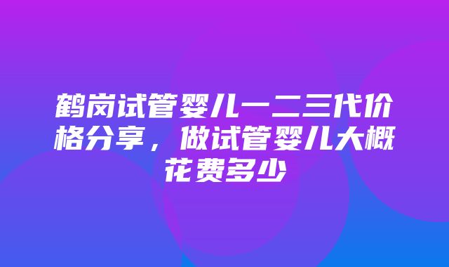 鹤岗试管婴儿一二三代价格分享，做试管婴儿大概花费多少