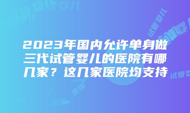 2023年国内允许单身做三代试管婴儿的医院有哪几家？这几家医院均支持