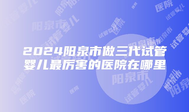 2024阳泉市做三代试管婴儿最厉害的医院在哪里