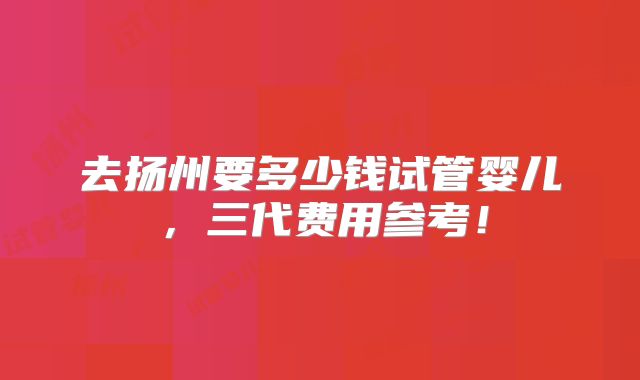 去扬州要多少钱试管婴儿，三代费用参考！